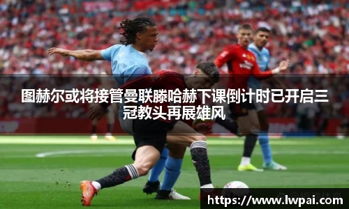 图赫尔或将接管曼联滕哈赫下课倒计时已开启三冠教头再展雄风
